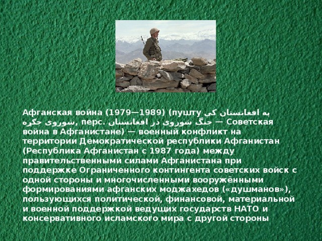 Афганская война (1979—1989) (пушту په افغانستان کې شوروی جګړه ‎‎ , перс. جنگ شوروی در افغانستان ‎‎ — Советская война в Афганистане) — военный конфликт на территории Демократической республики Афганистан (Республика Афганистан с 1987 года) между правительственными силами Афганистана при поддержке Ограниченного контингента советских войск с одной стороны и многочисленными вооружёнными формированиями афганских моджахедов («душманов»), пользующихся политической, финансовой, материальной и военной поддержкой ведущих государств НАТО и консервативного исламского мира с другой стороны 
