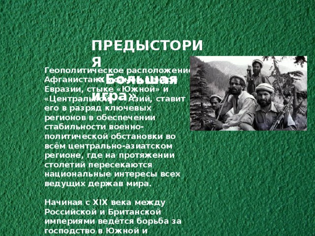 ПРЕДЫСТОРИЯ  «Большая игра» Геополитическое расположение Афганистана в самом центре Евразии, стыке «Южной» и «Центральной» — Азий, ставит его в разряд ключевых регионов в обеспечении стабильности военно-политической обстановки во всём центрально-азиатском регионе, где на протяжении столетий пересекаются национальные интересы всех ведущих держав мира.  Начиная с XIX века между Российской и Британской империями ведётся борьба за господство в Южной и Центральной Азии, получившая название «Большая игра» 