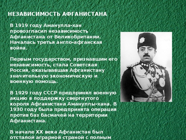 НЕЗАВИСИМОСТЬ АФГАНИСТАНА В 1919 году Аманулла-хан провозгласил независимость Афганистана от Великобритании. Началась третья англо-афганская война.  Первым государством, признавшим его независимость, стала Советская Россия, оказывавшая Афганистану значительную экономическую и военную помощь.  В 1929 году СССР предпринял военную акцию в поддержку свергнутого короля Афганистана Амануллы-хана. В 1930 году была предпринята операция против баз басмачей на территории Афганистана.  В начале XX века Афганистан был отсталой аграрной страной с полным отсутствием промышленности, крайне нищим населением, свыше половины которого было неграмотно. 