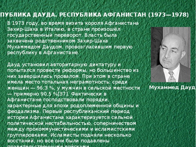РЕСПУБЛИКА ДАУДА. РЕСПУБЛИКА АФГАНИСТАН (1973—1978) В 1973 году, во время визита короля Афганистана Захир-Шаха в Италию, в стране произошёл государственный переворот. Власть была захвачена родственником Захир-Шаха Мухаммедом Даудом, провозгласившим первую республику в Афганистане. Дауд установил авторитарную диктатуру и попытался провести реформы, но большинство из них завершились провалом. При этом в стране имела место тотальная неграмотность: среди женщин — 96,3 %, у мужчин в сельской местности — примерно 90,5 %[37]. Фактически в Афганистане господствовали порядки, характерные для эпохи родоплеменной общины и феодализма. Первый республиканский период истории Афганистана характеризуется сильной политической нестабильностью, соперничеством между прокоммунистическими и исламистскими группировками. Исламисты подняли несколько восстаний, но все они были подавлены правительственными войсками. Правление Дауда завершилось Саурской революцией в апреле 1978 года, а также казнью президента и всех членов его семьи. Мухаммед Дауд 
