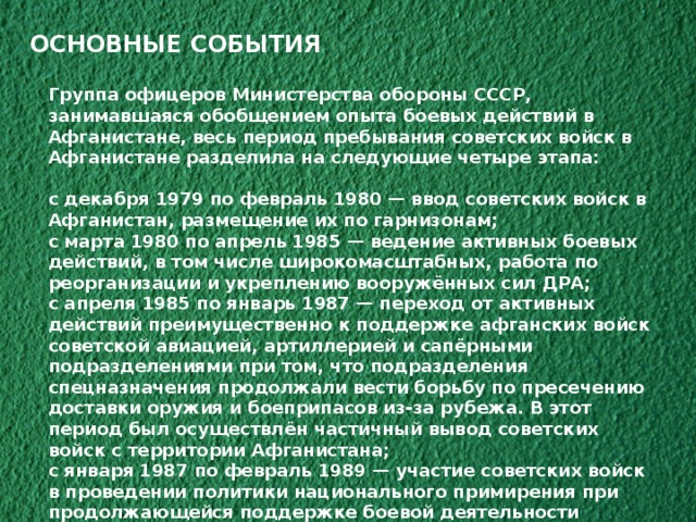 ОСНОВНЫЕ СОБЫТИЯ Группа офицеров Министерства обороны СССР, занимавшаяся обобщением опыта боевых действий в Афганистане, весь период пребывания советских войск в Афганистане разделила на следующие четыре этапа:  с декабря 1979 по февраль 1980 — ввод советских войск в Афганистан, размещение их по гарнизонам; с марта 1980 по апрель 1985 — ведение активных боевых действий, в том числе широкомасштабных, работа по реорганизации и укреплению вооружённых сил ДРА; с апреля 1985 по январь 1987 — переход от активных действий преимущественно к поддержке афганских войск советской авиацией, артиллерией и сапёрными подразделениями при том, что подразделения спецназначения продолжали вести борьбу по пресечению доставки оружия и боеприпасов из-за рубежа. В этот период был осуществлён частичный вывод советских войск с территории Афганистана; с января 1987 по февраль 1989 — участие советских войск в проведении политики национального примирения при продолжающейся поддержке боевой деятельности афганских войск. Подготовка советских войск к выводу и полный их вывод 