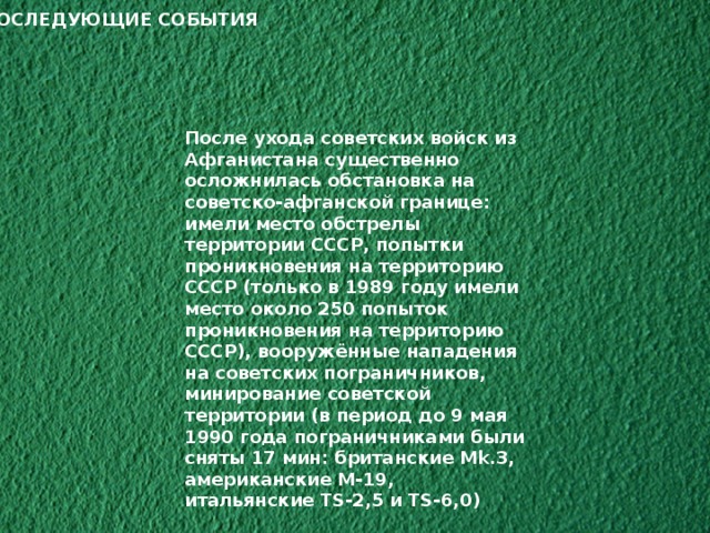 ПОСЛЕДУЮЩИЕ СОБЫТИЯ После ухода советских войск из Афганистана существенно осложнилась обстановка на советско-афганской границе: имели место обстрелы территории СССР, попытки проникновения на территорию СССР (только в 1989 году имели место около 250 попыток проникновения на территорию СССР), вооружённые нападения на советских пограничников, минирование советской территории (в период до 9 мая 1990 года пограничниками были сняты 17 мин: британские Mk.3, американские M-19, итальянские TS-2,5 и TS-6,0) 