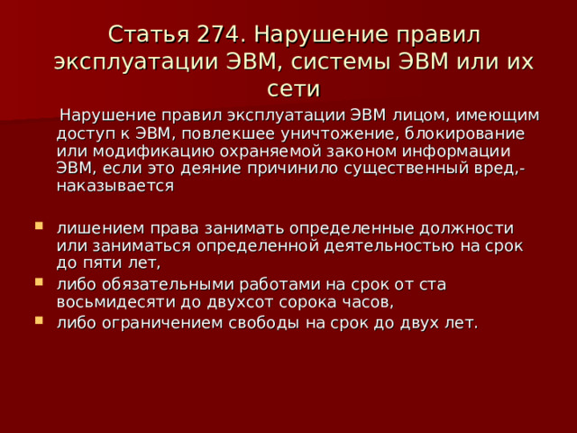 Статья 274. Нарушение правил эксплуатации ЭВМ, системы ЭВМ или их сети  Нарушение правил эксплуатации ЭВМ лицом, имеющим доступ к ЭВМ, повлекшее уничтожение, блокирование или модификацию охраняемой законом информации ЭВМ, если это деяние причинило существенный вред,-наказывается лишением права занимать определенные должности или заниматься определенной деятельностью на срок до пяти лет, либо обязательными работами на срок от ста восьмидесяти до двухсот сорока часов, либо ограничением свободы на срок до двух лет.    