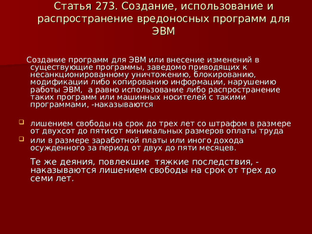  Статья 273. Создание, использование и распространение вредоносных программ для ЭВМ    Создание программ для ЭВМ или внесение изменений в существующие программы, заведомо приводящих к несанкционированному уничтожению, блокированию, модификации либо копированию информации, нарушению работы ЭВМ, а равно использование либо распространение таких программ или машинных носителей с такими программами, -наказываются лишением свободы на срок до трех лет со штрафом в размере от двухсот до пятисот минимальных размеров оплаты труда или в размере заработной платы или иного дохода осужденного за период от двух до пяти месяцев.   Те же деяния, повлекшие тяжкие последствия, -наказываются лишением свободы на срок от трех до семи лет.    