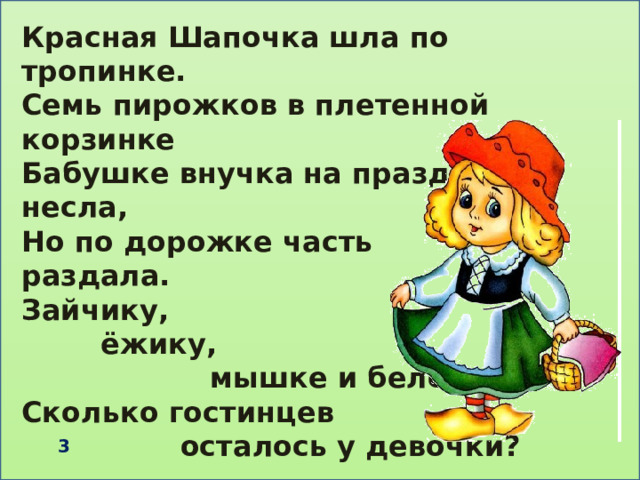 Красная Шапочка шла по тропинке. Семь пирожков в плетенной корзинке Бабушке внучка на праздник несла, Но по дорожке часть раздала. Зайчику,  ёжику,  мышке и белочке. Сколько гостинцев  осталось у девочки?   3 