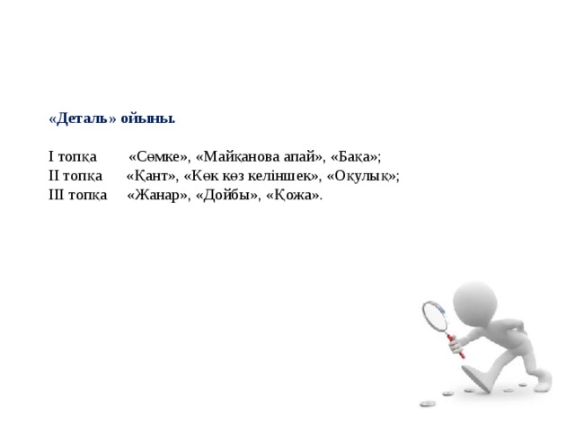 «Деталь» ойыны.   І топқа «Сөмке», «Майқанова апай», «Бақа»; ІІ топқа «Қант», «Көк көз келіншек», «Оқулық»; ІІІ топқа «Жанар», «Дойбы», «Қожа». 