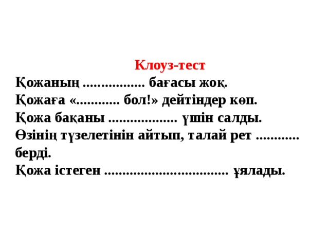 Клоуз-тест Қожаның ................. бағасы жоқ. Қожаға «............ бол!» дейтіндер көп. Қожа бақаны ................... үшін салды. Өзінің түзелетінін айтып, талай рет ............ берді. Қожа істеген .................................. ұялады. 
