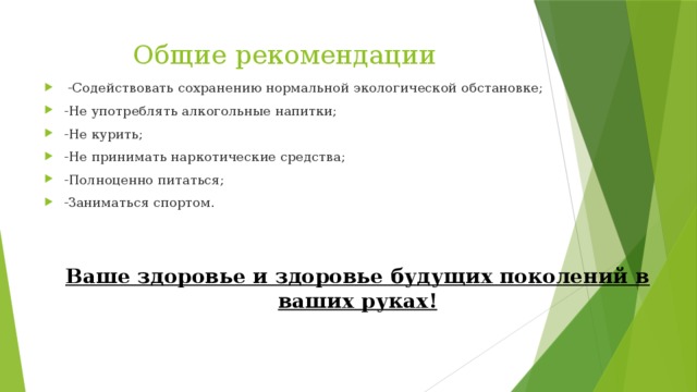 Общие рекомендации  -Содействовать сохранению нормальной экологической обстановке; -Не употреблять алкогольные напитки; -Не курить; -Не принимать наркотические средства; -Полноценно питаться; -Заниматься спортом. Ваше здоровье и здоровье будущих поколений в ваших руках! 
