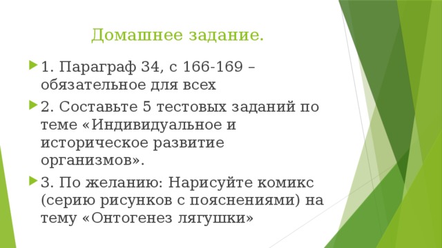 Домашнее задание. 1. Параграф 34, с 166-169 – обязательное для всех 2. Составьте 5 тестовых заданий по теме «Индивидуальное и историческое развитие организмов». 3. По желанию: Нарисуйте комикс (серию рисунков с пояснениями) на тему «Онтогенез лягушки» 