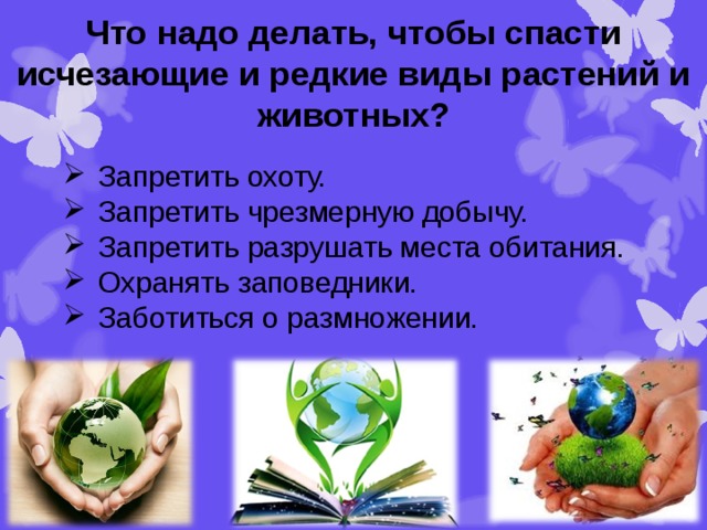 Что надо делать, чтобы спасти исчезающие и редкие виды растений и животных? Запретить охоту. Запретить чрезмерную добычу. Запретить разрушать места обитания. Охранять заповедники. Заботиться о размножении. 