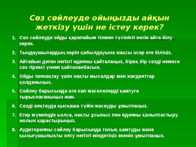 Сөз сөйлеуде ойыңызды айқын жеткізу үшін не істеу керек? Сөз сөйлеуде ойды қарапайым тілмен түсінікті жетік айта білу керек. Тыңдаушылардың көріп қабылдауына жақсы әсер ете біліңіз. Айтайын деген негізгі идеяны қайталаңыз, бірақ бір сөзді немесе сөз тіркесі үнемі қайталанбасын. Ойды тиянақтау үшін нақты мысалдар мен жағдаяттар қолданыңыз. Сөйлеу барысында өте көп мәселелерді қамтуға тырыспағаныңыз жөн. Сөзді аяқтауда қысқаша түйін жасауды ұмытпаңыз. Егер мүмкіндік ьолса, нақты ұсыныс пен идеяны қалыптастыру жолын қарастырыңыз. Аудиторияны сөйлеу барысында толық қамтуды және қызығушылықты ояту негізгі міндетіңіз екенін ұмытпаңыз. 
