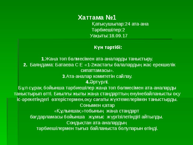Хаттама №1  Қатысушылар:24 ата-ана  Тәрбиешілер:2  Уақыты:18.09.17  Күн тәртібі: 1 .Жаңа топ бөлмесімен ата-аналарды таныстыру.  2. Баяндама: Батаева С Е «1-2жастағы балалардың жас ерекшелік сипаттамасы». 3 .Ата-аналар комитетін сайлау. 4. Әртүрлі. Бұл сұрақ бойынша тәрбиешілер жаңа топ бөлмесімен ата-аналарды таныстырып өтті. Биылғы жылы жаңа стандарттың енуінебайланысты оқу іс-әрекетіндегі өзгерістермен,оқу сағаты жүктемелерімен таныстырды. Сонымен қатар «Құлыншақ»тобының жаңа стандарт бағдарламасы бойынша жұмыс жүргізілетіндігі айтылды. Сондықтан ата-аналардың тәрбиешілермен тығыз байланыста болуларын өтінді. 