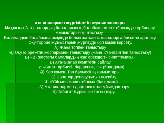  ата-аналармен жүргізілетін жұмыс жоспары Мақсаты: Ата-аналардың балаларының балабақшамен отбасында тәрбиелеу жұмыстарын ұштастыру. Балалардың балабақша өмірінде болып жатқан іс-шараларға белсене араласу. Оқу-тәрбие жұмыстарын жүргізуде қол көмек көрсету. А) Жаңа топпен таныстыру Ә) Оқу іс-әрекетін жоспарымен таныстыру (жаңа стандартпен таныстыру) Б) « 2 » жастағы балалардың жас ерекшелік сипаттамасы» В) Ата-аналар комитетін сайлау  2 . «Бала тәрбиесі- баршаның ісі» (баяндама) Ә) Қол көмек. Топ бөлмесінің жұмыстары.  Б) Балалар денсаулығын нығайту.  3. «Үйілмен және отбасы» (баяндама)  А) Ата-аналармен дөңгелек стол ұйымдастыру  Ә) Табиғат бұрышын толықтыру. 