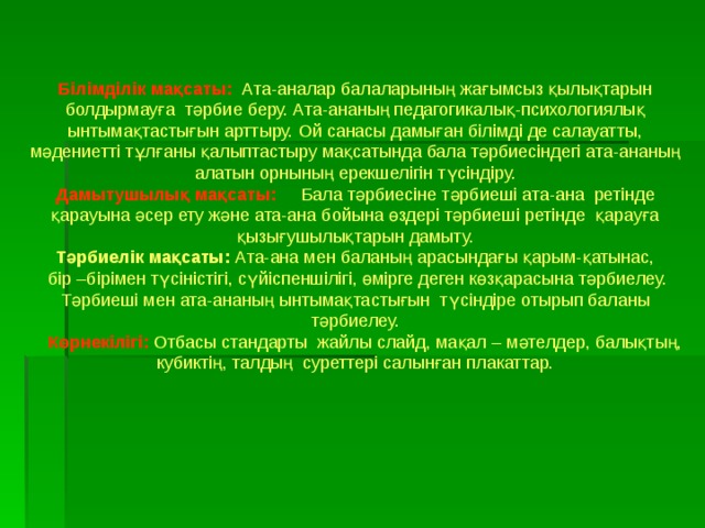 Білімділік мақсаты:  Ата-аналар балаларының жағымсыз қылықтарын болдырмауға тәрбие беру. Ата-ананың педагогикалық-психологиялық ынтымақтастығын арттыру. Ой санасы дамыған білімді де салауатты, мәдениетті тұлғаны қалыптастыру мақсатында бала тәрбиесіндегі ата-ананың алатын орнының ерекшелігін түсіндіру. Дамытушылық мақсаты:  Бала тәрбиесіне тәрбиеші ата-ана ретінде қарауына әсер ету және ата-ана бойына өздері тәрбиеші ретінде қарауға қызығушылықтарын дамыту. Тәрбиелік мақсаты: Ата-ана мен баланың арасындағы қарым-қатынас,  бір –бірімен түсіністігі, сүйіспеншілігі, өмірге деген көзқарасына тәрбиелеу. Тәрбиеші мен ата-ананың ынтымақтастығын түсіндіре отырып баланы тәрбиелеу.  Көрнекілігі:  Отбасы стандарты жайлы слайд, мақал – мәтелдер, балықтың, кубиктің, талдың суреттері салынған плакаттар. 