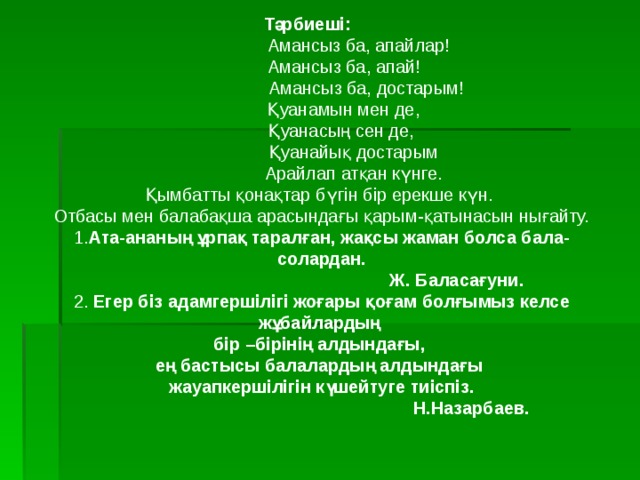 Тәрбиеші:   Амансыз ба, апайлар!  Амансыз ба, апай!   Амансыз ба, достарым!  Қуанамын мен де,  Қуанасың сен де,   Қуанайық достарым   Арайлап атқан күнге. Қымбатты қонақтар бүгін бір ерекше күн. Отбасы мен балабақша арасындағы қарым-қатынасын нығайту. 1. Ата-ананың ұрпақ таралған, жақсы жаман болса бала- солардан.  Ж. Баласағуни.  2. Егер біз адамгершілігі жоғары қоғам болғымыз келсе жұбайлардың бір –бірінің алдындағы, ең бастысы балалардың алдындағы жауапкершілігін күшейтуге тиіспіз.  Н.Назарбаев.  
