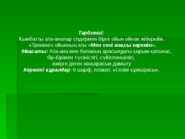 Тәрбиеші: Қымбатты ата-аналар сіздермен бірге ойын ойнап жіберейік.  «Тренинг» ойынның аты «Мен сені жақсы көремін».  Мақсаты: Ата-ана мен баланың арасындағы қарым-қатынас, бір-бірімен түсіністігі, сүйіспеншілігі, өмірге деген көзқарасын дамыту Керекті құралдар : 6 шарф, плакат, «Сезім құмырасы». 