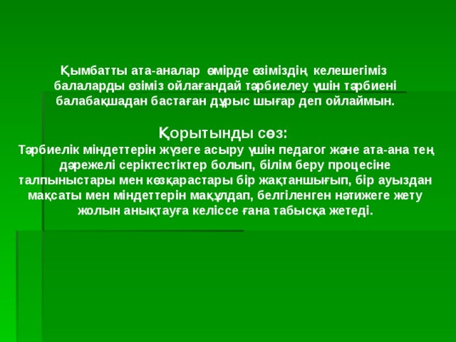 Қымбатты ата-аналар өмірде өзіміздің келешегіміз балаларды өзіміз ойлағандай тәрбиелеу үшін тәрбиені балабақшадан бастаған дұрыс шығар деп ойлаймын.  Қорытынды сөз: Тәрбиелік міндеттерін жүзеге асыру үшін педагог және ата-ана тең дәрежелі серіктестіктер болып, білім беру процесіне талпыныстары мен көзқарастары бір жақтаншығып, бір ауыздан мақсаты мен міндеттерін мақұлдап, белгіленген нәтижеге жету жолын анықтауға келіссе ғана табысқа жетеді.  