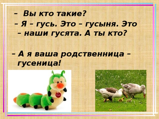  –  Вы кто такие? – Я – гусь. Это – гусыня. Это – наши гусята. А ты кто?  – А я ваша родственница – гусеница!    