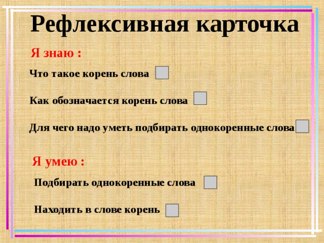 Рефлексивная карточка Я знаю : Что такое корень слова Как обозначается корень слова Для чего надо уметь подбирать однокоренные слова Я умею : Подбирать однокоренные слова Находить в слове корень   
