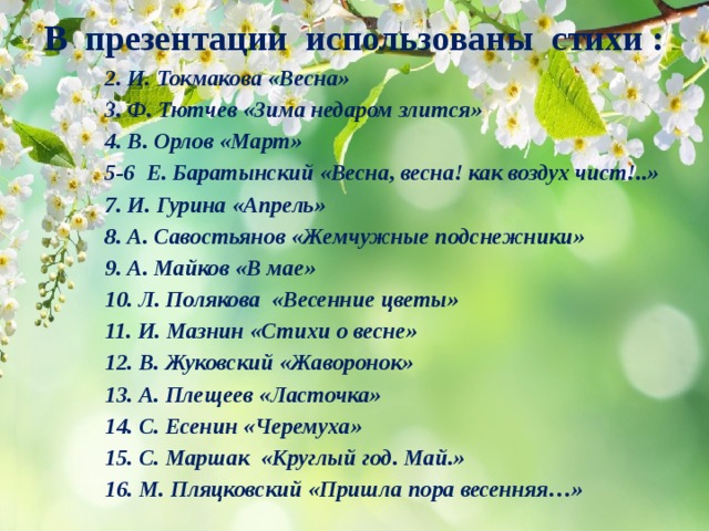 В презентации использованы стихи : 2. И. Токмакова «Весна» 3. Ф. Тютчев «Зима недаром злится» 4. В. Орлов «Март» 5-6 Е. Баратынский «Весна, весна! как воздух чист!..» 7. И. Гурина «Апрель» 8. А. Савостьянов «Жемчужные подснежники» 9. А. Майков «В мае» 10. Л. Полякова  «Весенние цветы» 11. И. Мазнин «Стихи о весне» 12. В. Жуковский «Жаворонок» 13. А. Плещеев «Ласточка» 14. С. Есенин «Черемуха» 15. С. Маршак «Круглый год. Май.» 16. М. Пляцковский «Пришла пора весенняя…» 