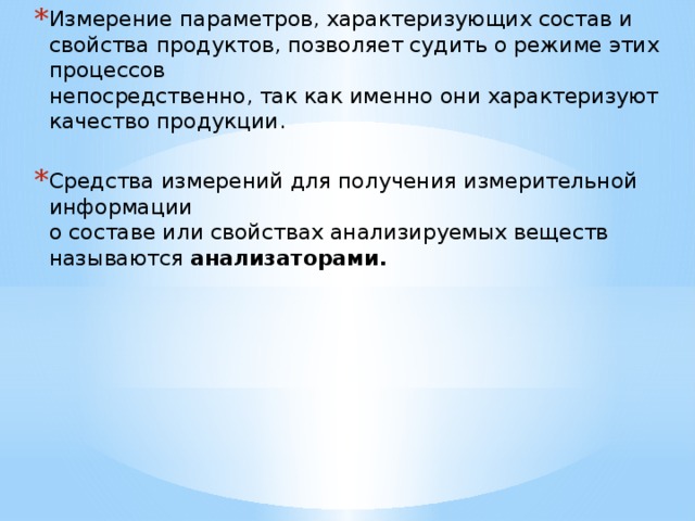 Измерение параметров, характеризующих состав и свойства продуктов, позволяет судить о режиме этих процессов  непосредственно, так как именно они характеризуют качество продукции.  Средства измерений для получения измерительной информации  о составе или свойствах анализируемых веществ называются анализаторами.     