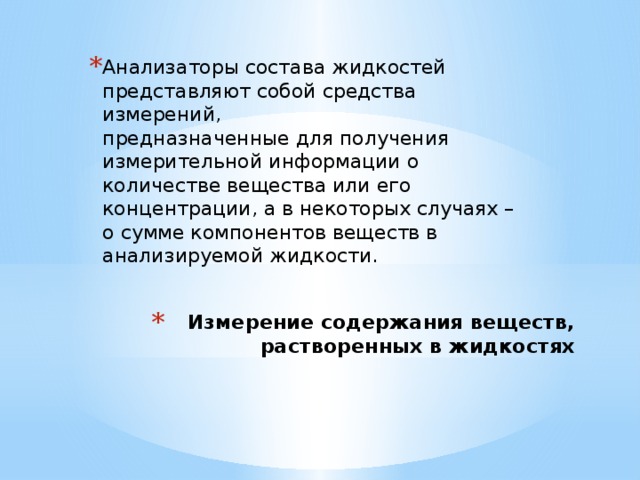 Анализаторы состава жидкостей  представляют собой средства измерений,  предназначенные для получения измерительной информации о количестве вещества или его концентрации, а в некоторых случаях – о сумме компонентов веществ в анализируемой жидкости.    Измерение содержания веществ,  растворенных в жидкостях   