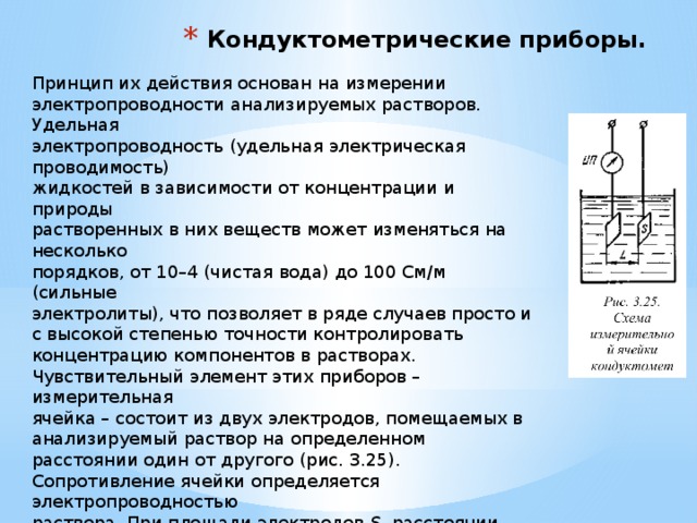 Кондуктометрические приборы. Принцип их действия основан на измерении электропроводности анализируемых растворов. Удельная электропроводность (удельная электрическая проводимость) жидкостей в зависимости от концентрации и природы растворенных в них веществ может изменяться на несколько порядков, от 10–4 (чистая вода) до 100 См/м (сильные электролиты), что позволяет в ряде случаев просто и с высокой степенью точности контролировать концентрацию компонентов в растворах. Чувствительный элемент этих приборов – измерительная ячейка – состоит из двух электродов, помещаемых в анализируемый раствор на определенном расстоянии один от другого (рис. 3.25).   Сопротивление ячейки определяется электропроводностью  раствора. При площади электродов S , расстоянии между  электродами L и удельной теплопроводности раствора σ ,  сопротивление измерительной ячейки (в Ом):  R = L / σS = К / σ.  Измерение электропроводности может производиться как  на постоянном, так и на переменном токе. 