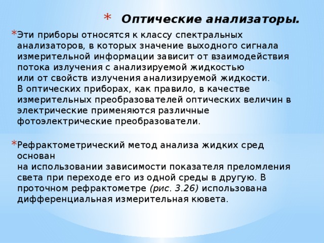 Оптические анализаторы. Эти приборы относятся к классу спектральных анализаторов, в которых значение выходного сигнала измерительной информации зависит от взаимодействия потока излучения с анализируемой жидкостью  или от свойств излучения анализируемой жидкости.  В оптических приборах, как правило, в качестве  измерительных  преобразователей оптических величин в электрические применяются различные фотоэлектрические преобразователи.   Рефрактометрический метод анализа жидких сред основан  на использовании зависимости показателя преломления света при переходе его из одной среды в другую. В проточном рефрактометре (рис. 3.26) использована дифференциальная измерительная кювета.     