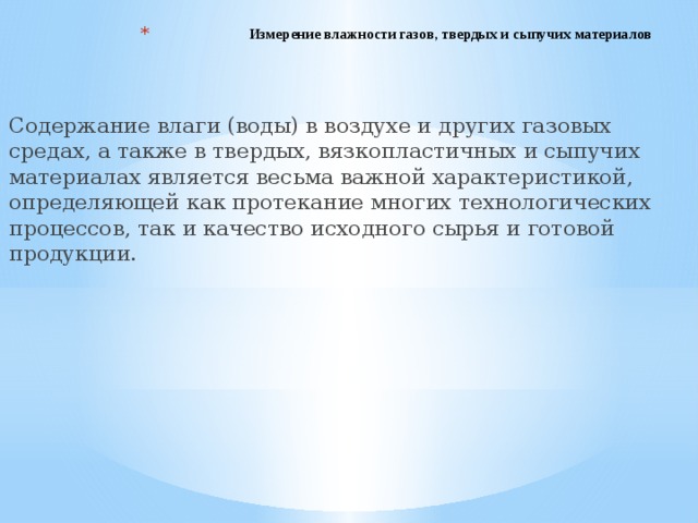 Измерение влажности газов, твердых и сыпучих материалов   Содержание влаги (воды) в воздухе и других газовых средах, а также в твердых, вязкопластичных и сыпучих материалах является весьма важной характеристикой, определяющей как протекание многих технологических процессов, так и качество исходного сырья и готовой продукции. 