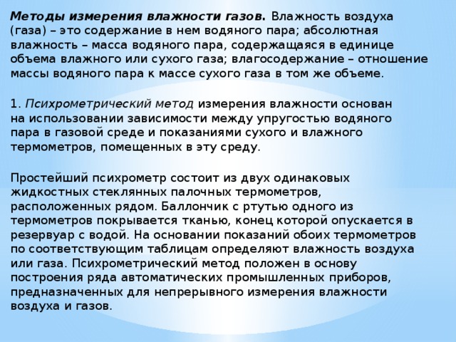 Методы измерения влажности газов. Влажность воздуха  (газа) – это содержание в нем водяного пара; абсолютная  влажность – масса водяного пара, содержащаяся в единице  объема влажного или сухого газа; влагосодержание – отношение  массы водяного пара к массе сухого газа в том же объеме.  1. Психрометрический метод измерения влажности основан  на использовании зависимости между упругостью водяного  пара в газовой среде и показаниями сухого и влажного  термометров, помещенных в эту среду.   Простейший психрометр состоит из двух одинаковых  жидкостных стеклянных палочных термометров,  расположенных рядом. Баллончик с ртутью одного из  термометров покрывается тканью, конец которой опускается в  резервуар с водой. На основании показаний обоих термометров  по соответствующим таблицам определяют влажность воздуха  или газа. Психрометрический метод положен в основу  построения ряда автоматических промышленных приборов,  предназначенных для непрерывного измерения влажности  воздуха и газов.    