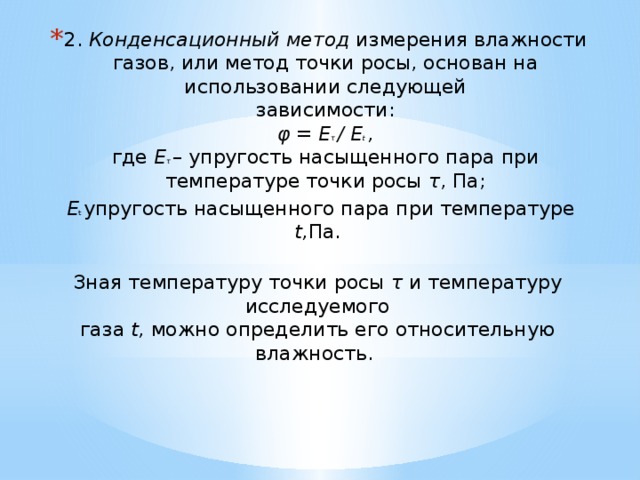 2. Конденсационный метод измерения влажности газов, или метод точки росы, основан на использовании следующей  зависимости:  φ = Е τ / Е t ,  где Е τ – упругость насыщенного пара при температуре точки росы τ , Па;  Е t упругость насыщенного пара при температуре t, Па.   Зная температуру точки росы τ и температуру исследуемого  газа t, можно определить его относительную влажность.    
