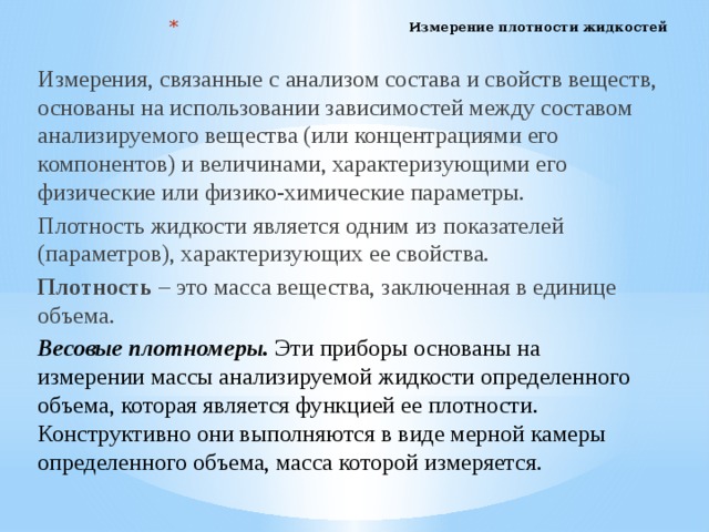 Измерение плотности жидкостей   Измерения, связанные с анализом состава и свойств веществ, основаны на использовании зависимостей между составом анализируемого вещества (или концентрациями его компонентов) и величинами, характеризующими его физические или физико-химические параметры. Плотность жидкости является одним из показателей (параметров), характеризующих ее свойства. Плотность – это масса вещества, заключенная в единице объема. Весовые плотномеры. Эти приборы основаны на  измерении массы анализируемой жидкости определенного  объема, которая является функцией ее плотности.  Конструктивно они выполняются в виде мерной камеры  определенного объема, масса которой измеряется.    