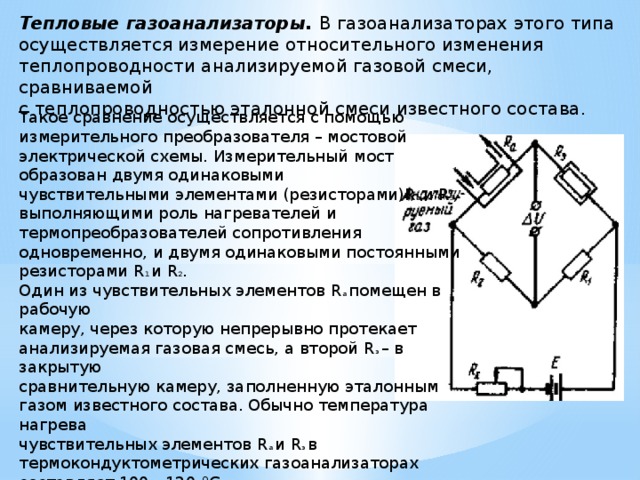 Тепловые газоанализаторы. В газоанализаторах этого типа  осуществляется измерение относительного изменения  теплопроводности анализируемой газовой смеси, сравниваемой  с теплопроводностью эталонной смеси известного состава.    Такое сравнение осуществляется с помощью измерительного преобразователя – мостовой электрической схемы. Измерительный мост образован двумя одинаковыми  чувствительными элементами (резисторами)R а и R э ,  выполняющими роль нагревателей и термопреобразователей сопротивления одновременно, и двумя одинаковыми постоянными резисторами R 1 и R 2 . Один из чувствительных элементов R а помещен в рабочую  камеру, через которую непрерывно протекает анализируемая газовая смесь, а второй R э – в закрытую  сравнительную камеру, заполненную эталонным газом известного состава. Обычно температура нагрева  чувствительных элементов R a и R э в термокондуктометрических газоанализаторах составляет 100—120 °С.    