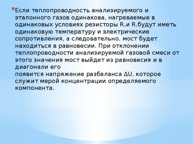 Если теплопроводность анализируемого и эталонного газов одинакова, нагреваемые в одинаковых условиях резисторы R а и R э будут иметь одинаковую температуру и электрические сопротивления, а следовательно, мост будет находиться в равновесии. При отклонении теплопроводности анализируемой газовой смеси от этого значения мост выйдет из равновесия и в диагонали его  появится напряжение разбаланса ∆U, которое служит мерой концентрации определяемого компонента.    