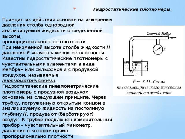 Гидростатические плотномеры. Принцип их действия основан на измерении давления столба однородной  анализируемой жидкости определенной высоты,  пропорционального ее плотности.  При неизменной высоте столба жидкости Н давление Р является мерой ее плотности. Известны гидростатические плотномеры с чувствительными элементами в виде мембран или сильфонов и с продувкой воздухом, называемые  пневмометрическими .   Гидростатические пневмометрические плотномеры с продувкой воздухом основаны на следующем принципе . Через трубку, погруженную открытым концом в анализируемую жидкость на постоянную  глубину Н, продувают (барботируют) воздух. К трубке подключен измерительный прибор – чувствительный манометр,  давление в котором прямо пропорционально плотности контролируемой жидкости.     