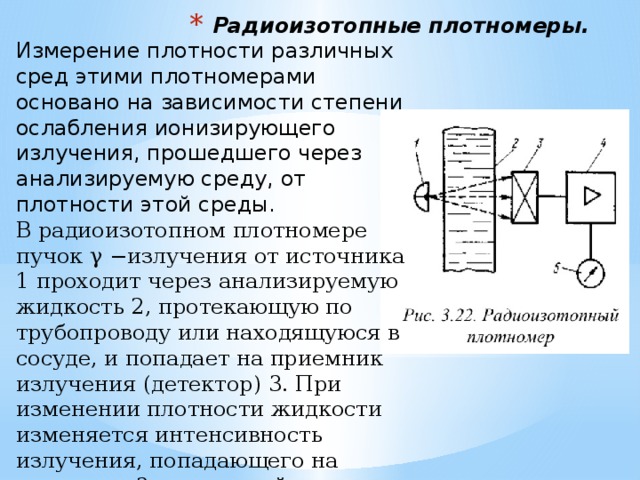 Радиоизотопные плотномеры. Измерение плотности различных сред этими плотномерами основано на зависимости степени ослабления ионизирующего излучения, прошедшего через анализируемую среду, от плотности этой среды.   В радиоизотопном плотномере пучок γ −излучения от источника 1 проходит через анализируемую жидкость 2, протекающую по трубопроводу или находящуюся в сосуде, и попадает на приемник излучения (детектор) 3. При изменении плотности жидкости изменяется интенсивность излучения, попадающего на приемник 3. олученный сигнал далее подается на усилитель 4, а затем и на измерительный прибор 5. 