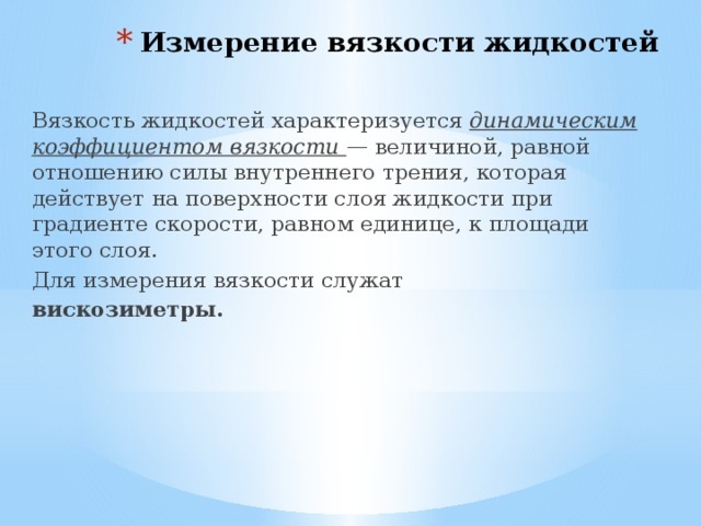 Измерение вязкости жидкостей   Вязкость жидкостей характеризуется динамическим коэффициентом вязкости — величиной, равной отношению силы внутреннего трения, которая действует на поверхности слоя жидкости при градиенте скорости, равном единице, к площади этого слоя. Для измерения вязкости служат вискозиметры. 