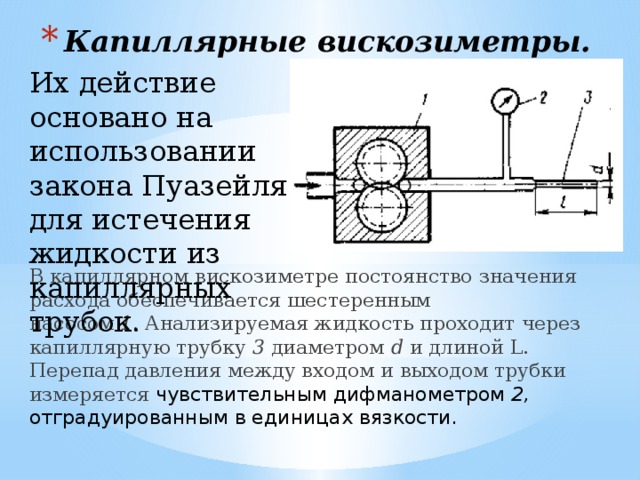 Капиллярные вискозиметры. Их действие основано на использовании закона Пуазейля для истечения жидкости из капиллярных трубок. В капиллярном вискозиметре постоянство значения расхода обеспечивается шестеренным  насосом 1 . Анализируемая жидкость проходит через  капиллярную трубку 3 диаметром d и длиной L. Перепад давления между входом и выходом трубки измеряется чувствительным дифманометром 2, отградуированным в единицах вязкости.     