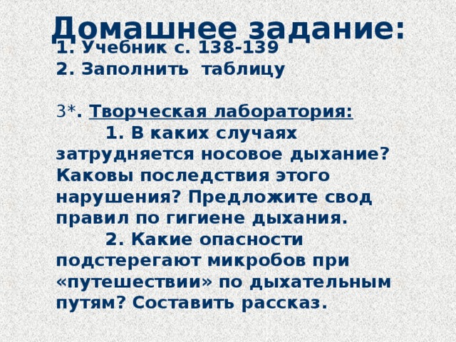 Домашнее задание:  1. Учебник с. 138-139  2. Заполнить таблицу   3* . Творческая лаборатория:    1. В каких случаях затрудняется носовое дыхание? Каковы последствия этого нарушения? Предложите свод правил по гигиене дыхания.    2. Какие опасности подстерегают микробов при «путешествии» по дыхательным путям? Составить рассказ. 