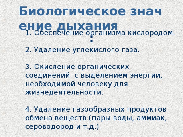 Биологическое значение дыхания :  1. Обеспечение организма кислородом.   2. Удаление углекислого газа.   3. Окисление органических соединений с выделением энергии, необходимой человеку для жизнедеятельности.   4. Удаление газообразных продуктов обмена веществ (пары воды, аммиак, сероводород и т.д.) 