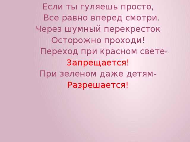 Если ты гуляешь просто,  Все равно вперед смотри. Через шумный перекресток Осторожно проходи!  Переход при красном свете- Запрещается! При зеленом даже детям- Разрешается! 