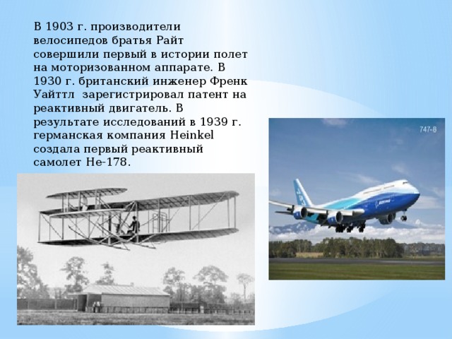В 1903 г. производители велосипедов братья Райт совершили первый в истории полет на моторизованном аппарате. В 1930 г. британский инженер Френк Уайттл зарегистрировал патент на реактивный двигатель. В результате исследований в 1939 г. германская компания Heinkel создала первый реактивный самолет He-178. 