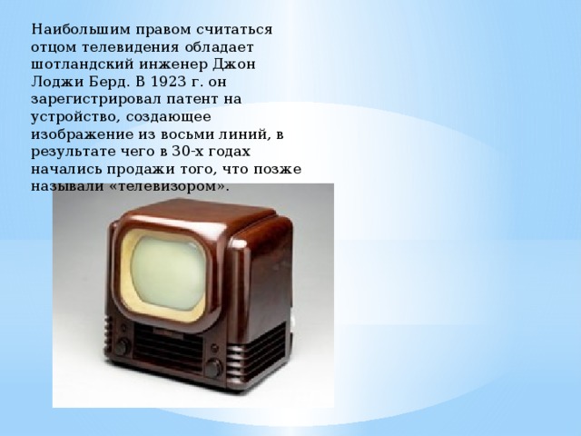 Наибольшим правом считаться отцом телевидения обладает шотландский инженер Джон Лоджи Берд. В 1923 г. он зарегистрировал патент на устройство, создающее изображение из восьми линий, в результате чего в 30-х годах начались продажи того, что позже называли «телевизором». 