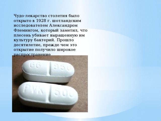 Чудо-лекарство столетия было открыто в 1928 г. шотландским исследователем Александром Флемингом, который заметил, что плесень убивает выращенную им культуру бактерий. Прошло десятилетие, прежде чем это открытие получило широкое распространение 