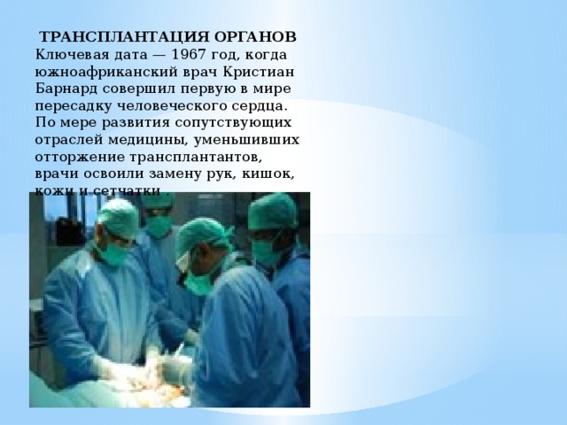  ТРАНСПЛАНТАЦИЯ ОРГАНОВ Ключевая дата — 1967 год, когда южноафриканский врач Кристиан Барнард совершил первую в мире пересадку человеческого сердца. По мере развития сопутствующих отраслей медицины, уменьшивших отторжение трансплантантов, врачи освоили замену рук, кишок, кожи и сетчатки . 