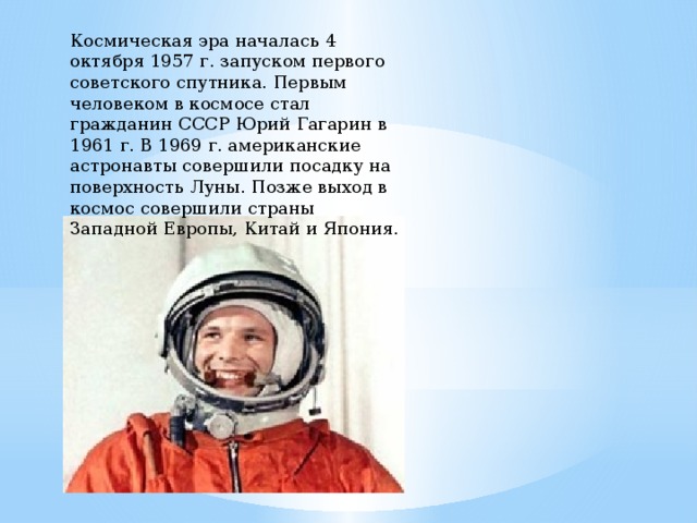 Космическая эра началась 4 октября 1957 г. запуском первого советского спутника. Первым человеком в космосе стал гражданин СССР Юрий Гагарин в 1961 г. В 1969 г. американские астронавты совершили посадку на поверхность Луны. Позже выход в космос совершили страны Западной Европы, Китай и Япония. 