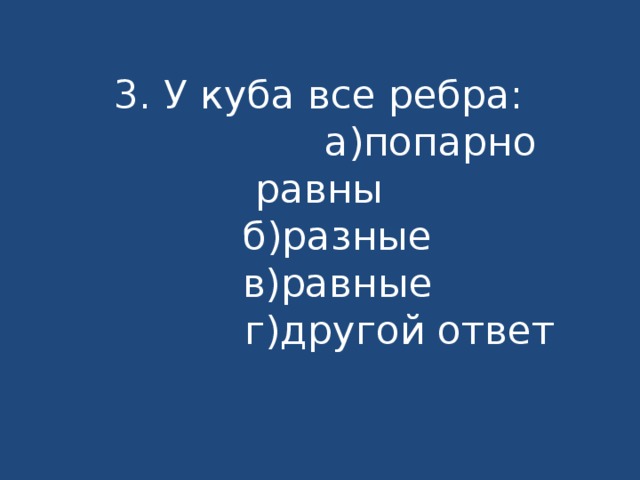 3. У куба все ребра:  а)попарно равны  б)разные  в)равные  г)другой ответ 