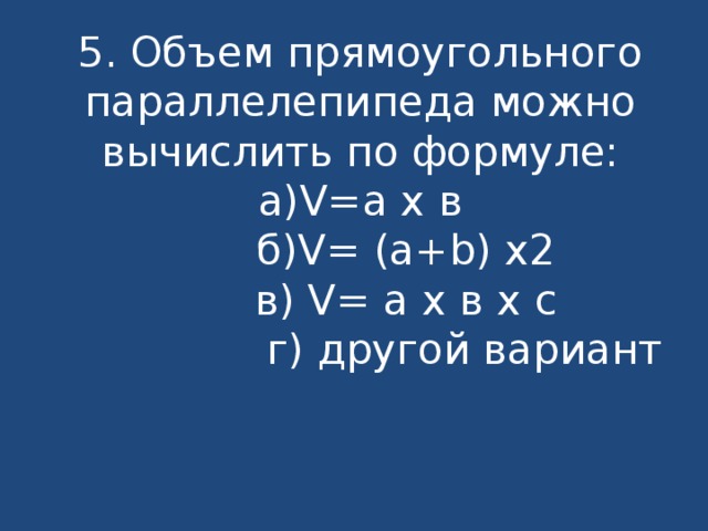 5. Объем прямоугольного параллелепипеда можно вычислить по формуле:  а)V=a x в  б)V= (a+b) x2  в) V= a x в x с  г) другой вариант   