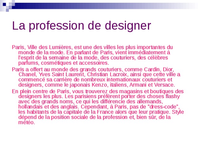 La profession de designer Paris, Ville des Lumières, est une des villes les plus importantes du monde de la mode. En parlant de Paris, vient immédiatement à l'esprit de la semaine de la mode, des couturiers, des célèbres parfums, cosmétiques et accessoires.  Paris a offert au monde des grands couturiers, comme Cardin, Dior, Chanel, Yves Saint Laurent, Christian Lacroix, ainsi que cette ville a commencé sa carrière de nombreux internationaux couturiers et designers, comme le japonais Kenzo, italiens, Armani et Versace. En plein centre de Paris, vous trouverez des magasins et boutiques des designers les plus. Les parisiens préfèrent porter des choses flashy avec des grands noms, ce qui les différencie des allemands, hollandais et des anglais. Cependant, à Paris, pas de 
