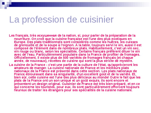 La profession de cuisinier Les français, très искушенная de la nation, si, pour parler de la préparation de la nourriture. On croit que la cuisine française est l'une des plus exotiques en Europe. Des plats traditionnels sont considérés comme les huîtres, les cuisses de grenouille et de la soupe à l'oignon. À la table, toujours servi le vin, aussi il est composé de l'élément dans de nombreux plats. Habituellement, c'est un vin sec, vin rouge ou blanc, selon les spécialités. Certains français préfèrent diluer le vin avec de l'eau. Particulièrement populaire dans la France de profiter de fromages. Officiellement, il existe plus de 400 variétés de fromages français (et chaque année, de nouveaux), recettes de cuisine qui sont la plus stricte de mystère. La cuisine de la France - c'est une partie de la culture de l'état, qu'apprécieront les amateurs de manger. La cuisine nationale de France et les meilleurs plats nationaux de la France est présenté dans cette section. Les plats nationaux de France éblouissant dans sa singularité, d'un excellent goût et de la variété. Et, bien sûr, cette cuisine est l'une des plus délicieux au monde! Outre le fait que les plats de la France ont un son unique et un goût exquis, ils sont encore et présentent un design original. Cuisinier de France est très bien préparé, et en ce qui concerne les touristes, pour eux, ils sont particulièrement efforcent toujours heureux de traiter les étrangers pour ses spécialités de la cuisine nationale. 